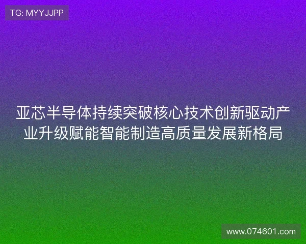亚芯半导体持续突破核心技术创新驱动产业升级赋能智能制造高质量发展新格局